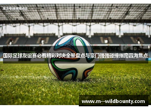 国际足球友谊赛必看精彩对决全景盘点与豪门强强碰撞指南四海焦点