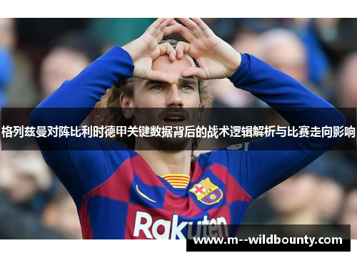 格列兹曼对阵比利时德甲关键数据背后的战术逻辑解析与比赛走向影响