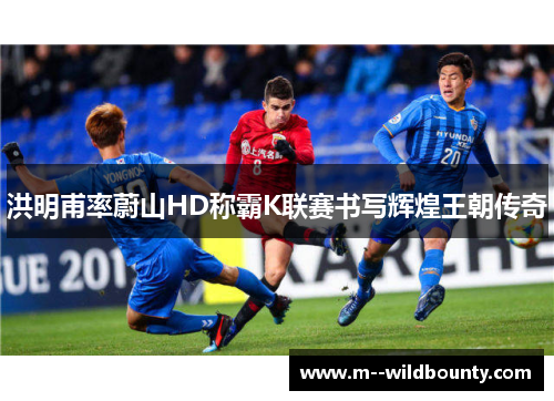 洪明甫率蔚山HD称霸K联赛书写辉煌王朝传奇 洪明甫率蔚山HD称霸K联赛书写辉煌王朝传奇