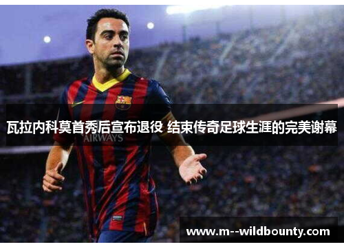 瓦拉内科莫首秀后宣布退役 结束传奇足球生涯的完美谢幕 瓦拉内科莫首秀后宣布退役 结束传奇足球生涯的完美谢幕