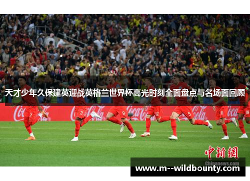天才少年久保建英迎战英格兰世界杯高光时刻全面盘点与名场面回顾 天才少年久保建英迎战英格兰世界杯高光时刻全面盘点与名场面回顾
